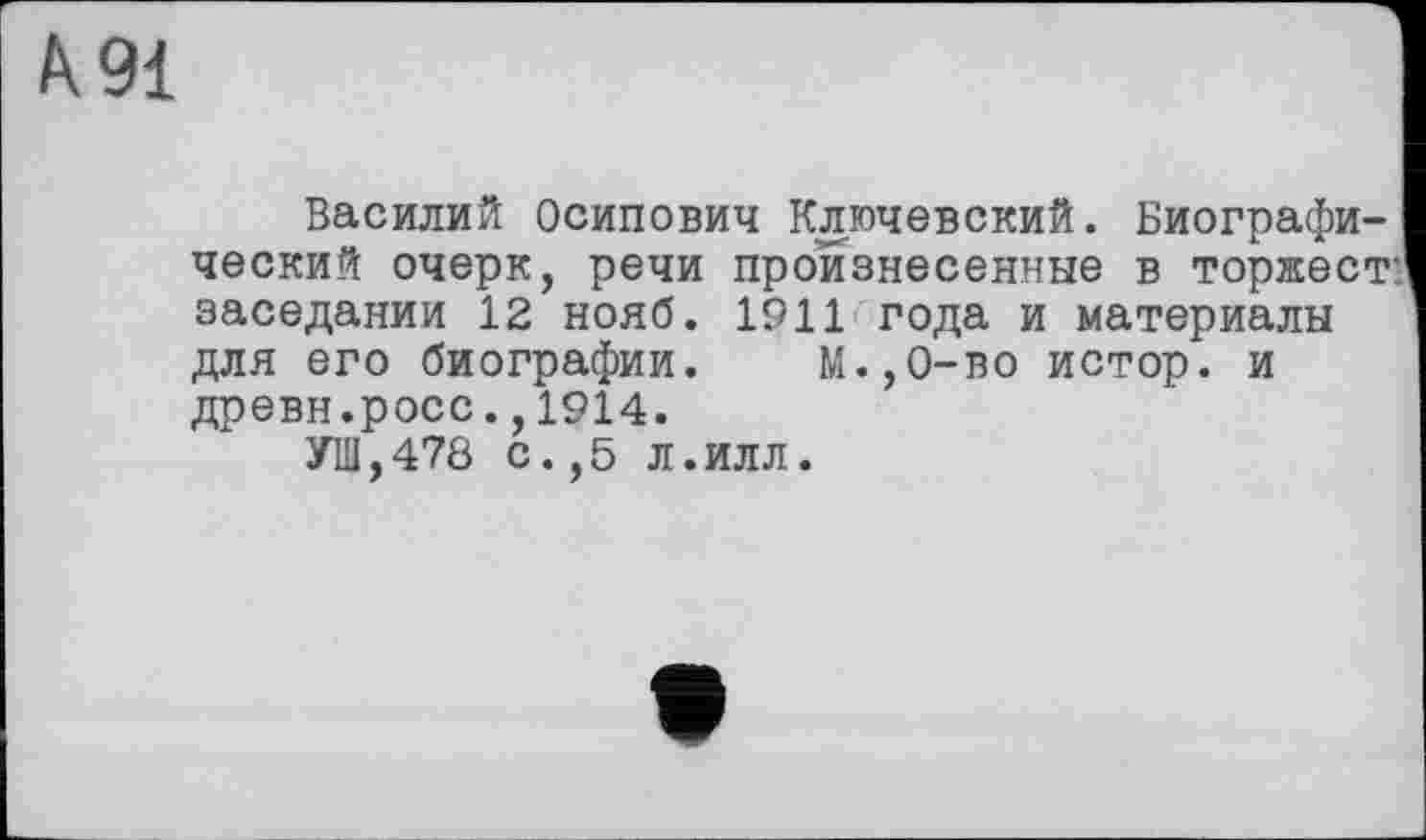 ﻿à 91
Василий Осипович Ключевский. Биографический очерк, речи произнесенные в торжест: заседании 12 нояб. 1911 года и материалы для его биографии. М.,0-во истор. и древн.росс.,1914.
УШ,478 с.,5 Л.Илл.